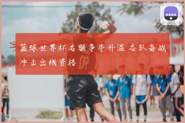 篮球世界杯名额争夺升温 各队备战冲击出线资格