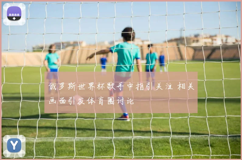 俄罗斯世界杯歌手中指引关注 相关画面引发体育圈讨论