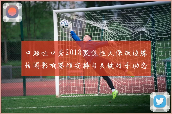 中超吐口秀2018聚焦恒大保级边缘传闻影响赛程安排与关键对手动态