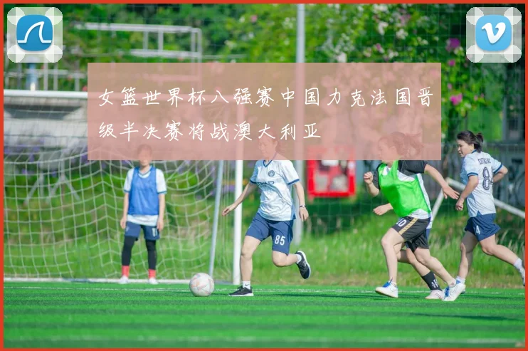 女篮世界杯八强赛中国力克法国晋级半决赛将战澳大利亚