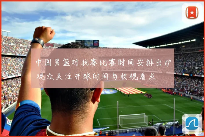 中国男篮对抗赛比赛时间安排出炉 观众关注开球时间与收视看点