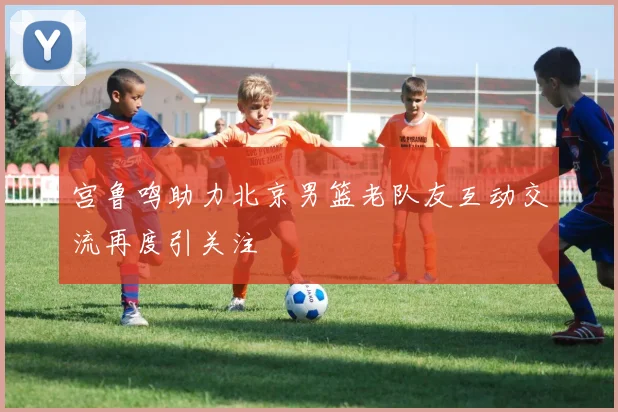 宫鲁鸣助力北京男篮老队友互动交流再度引关注