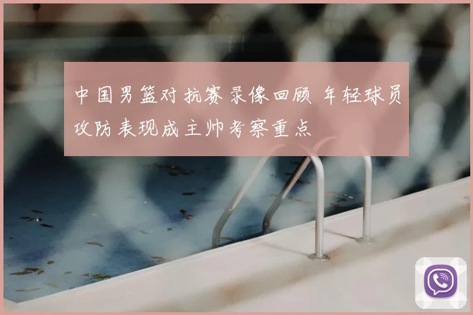 中国男篮对抗赛录像回顾 年轻球员攻防表现成主帅考察重点