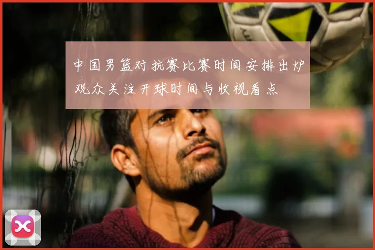 中国男篮对抗赛比赛时间安排出炉 观众关注开球时间与收视看点