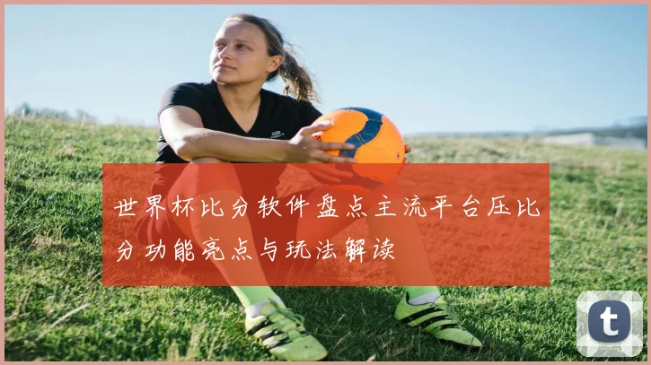 世界杯比分软件盘点主流平台压比分功能亮点与玩法解读