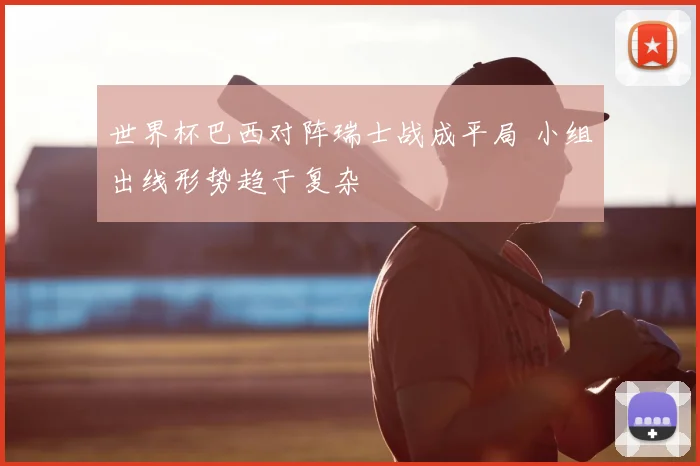 世界杯巴西对阵瑞士战成平局 小组出线形势趋于复杂