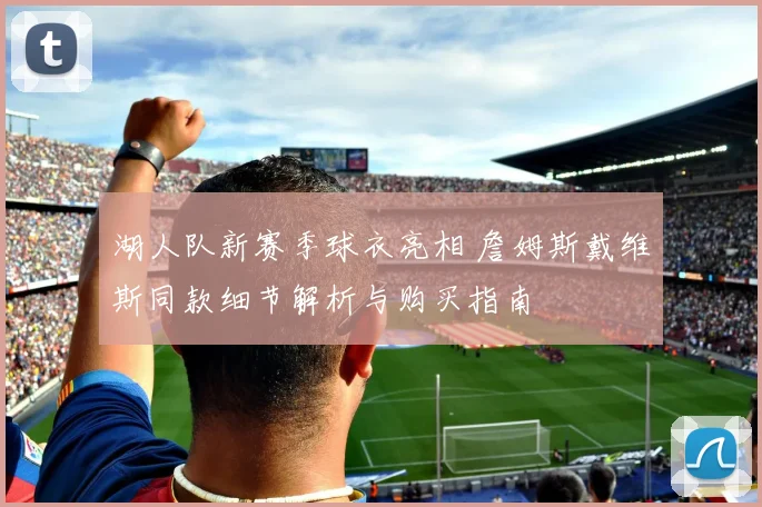 湖人队新赛季球衣亮相 詹姆斯戴维斯同款细节解析与购买指南