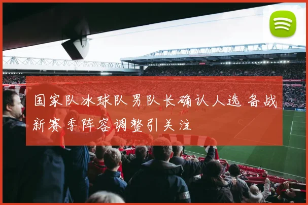 国家队冰球队男队长确认人选 备战新赛季阵容调整引关注