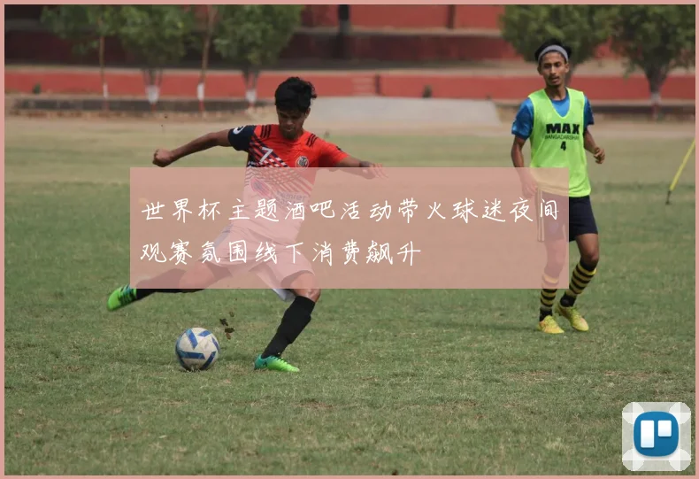 世界杯主题酒吧活动带火球迷夜间观赛氛围线下消费飙升