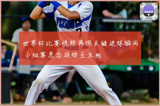 世界杯比赛视频再现关键进球瞬间 小组赛悬念延续至末轮