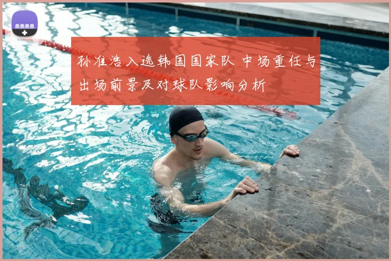 孙准浩入选韩国国家队 中场重任与出场前景及对球队影响分析
