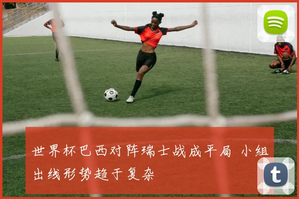 世界杯巴西对阵瑞士战成平局 小组出线形势趋于复杂