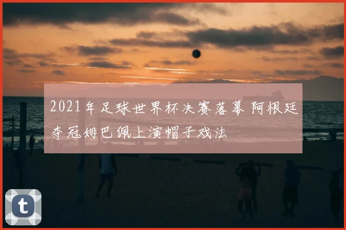 2021年足球世界杯决赛落幕 阿根廷夺冠姆巴佩上演帽子戏法