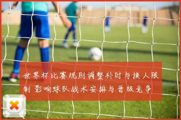 世界杯比赛规则调整补时与换人限制 影响球队战术安排与晋级竞争