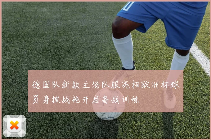 德国队新款主场队服亮相欧洲杯球员身披战袍开启备战训练