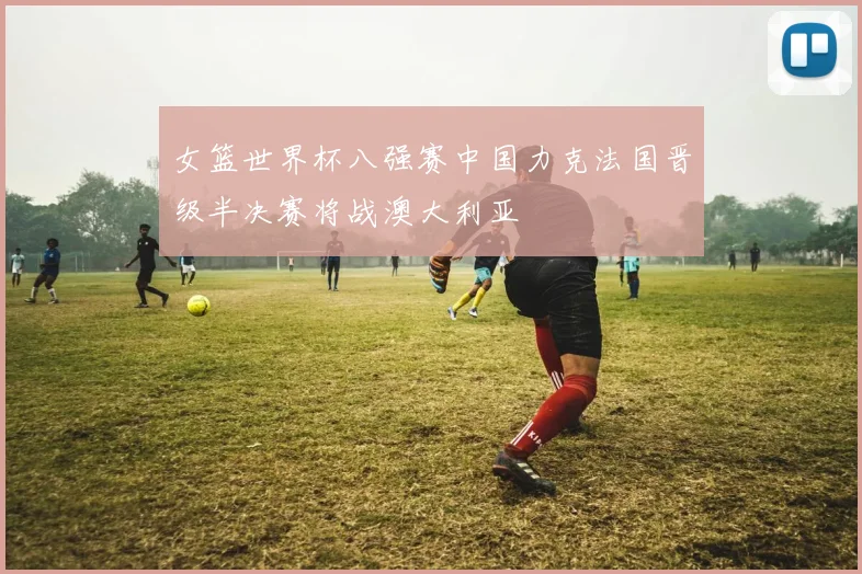 女篮世界杯八强赛中国力克法国晋级半决赛将战澳大利亚