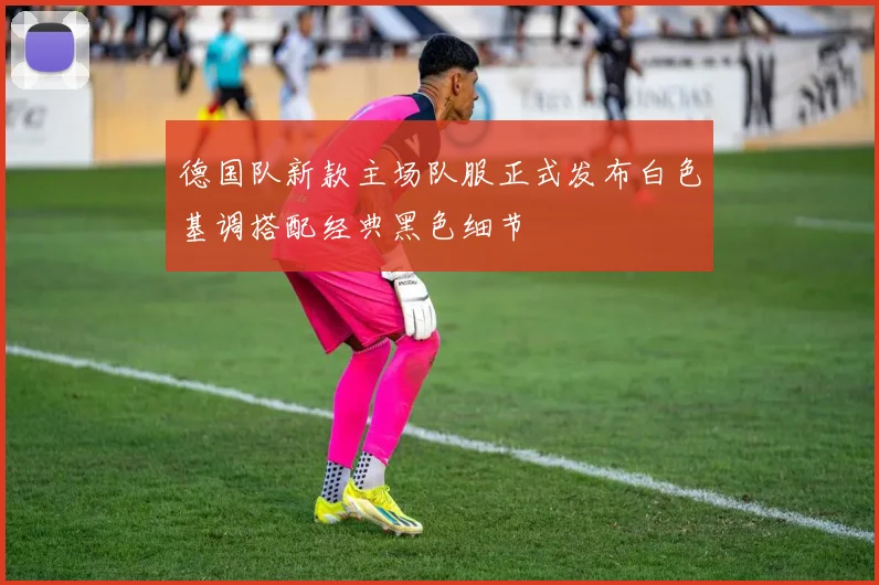德国队新款主场队服正式发布白色基调搭配经典黑色细节