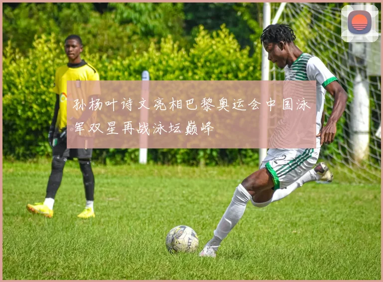 孙杨叶诗文亮相巴黎奥运会中国泳军双星再战泳坛巅峰