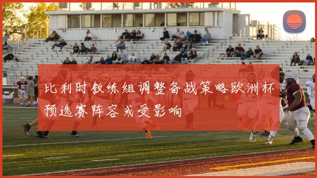 比利时教练组调整备战策略欧洲杯预选赛阵容或受影响