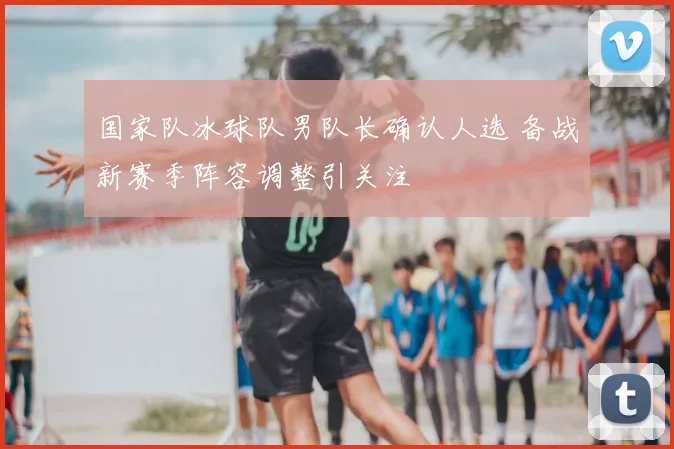 国家队冰球队男队长确认人选 备战新赛季阵容调整引关注