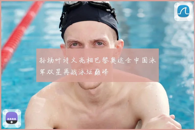 孙杨叶诗文亮相巴黎奥运会中国泳军双星再战泳坛巅峰