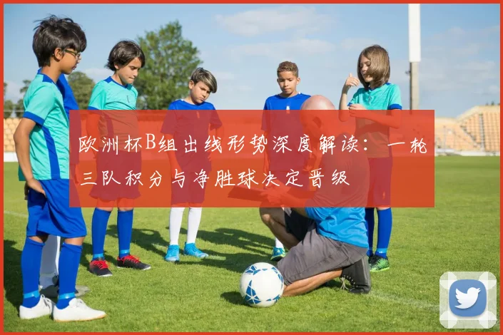 欧洲杯B组出线形势深度解读：一轮三队积分与净胜球决定晋级